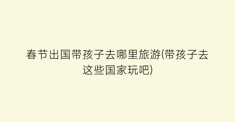 春节出国带孩子去哪里旅游(带孩子去这些国家玩吧)