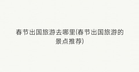 春节出国旅游去哪里(春节出国旅游的景点推荐)