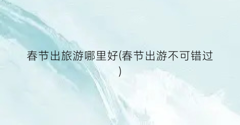 春节出旅游哪里好(春节出游不可错过)
