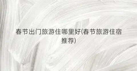 春节出门旅游住哪里好(春节旅游住宿推荐)