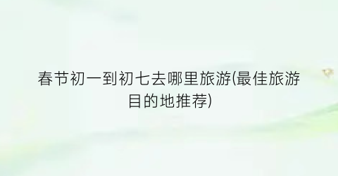 春节初一到初七去哪里旅游(最佳旅游目的地推荐)