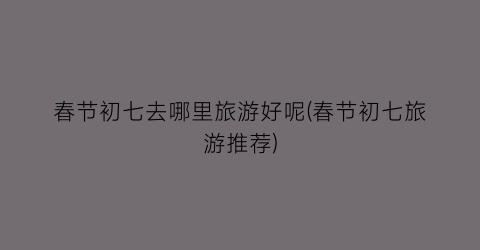 春节初七去哪里旅游好呢(春节初七旅游推荐)