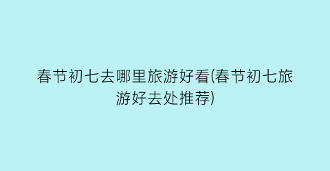 春节初七去哪里旅游好看(春节初七旅游好去处推荐)