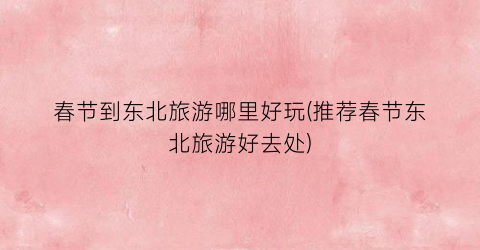 春节到东北旅游哪里好玩(推荐春节东北旅游好去处)