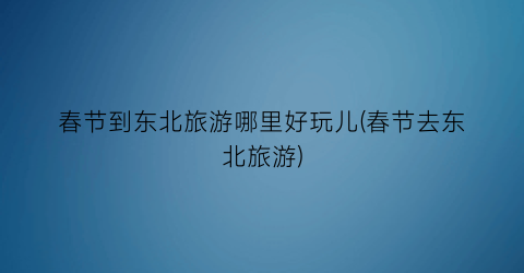 春节到东北旅游哪里好玩儿(春节去东北旅游)