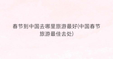 春节到中国去哪里旅游最好(中国春节旅游最佳去处)