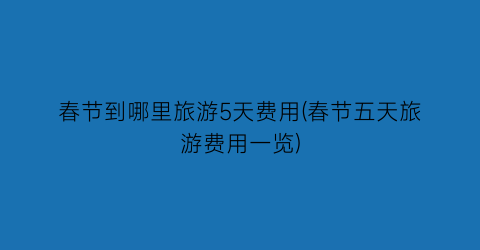 春节到哪里旅游5天费用(春节五天旅游费用一览)
