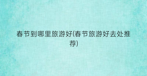 春节到哪里旅游好(春节旅游好去处推荐)
