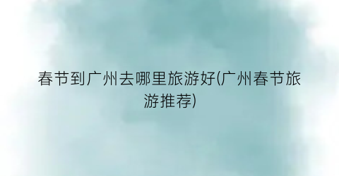 春节到广州去哪里旅游好(广州春节旅游推荐)