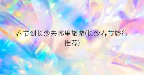 春节到长沙去哪里旅游(长沙春节旅行推荐)