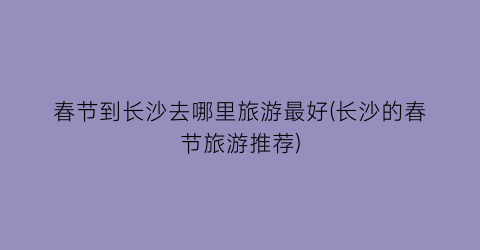 春节到长沙去哪里旅游最好(长沙的春节旅游推荐)