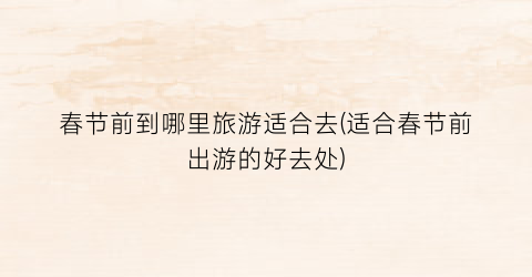 春节前到哪里旅游适合去(适合春节前出游的好去处)