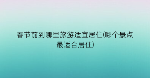 春节前到哪里旅游适宜居住(哪个景点最适合居住)