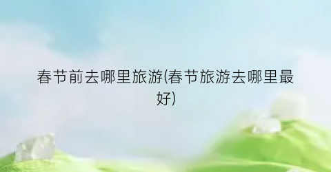 春节前去哪里旅游(春节旅游去哪里最好)