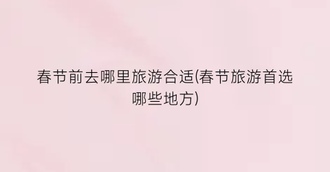 春节前去哪里旅游合适(春节旅游首选哪些地方)