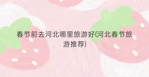 春节前去河北哪里旅游好(河北春节旅游推荐)