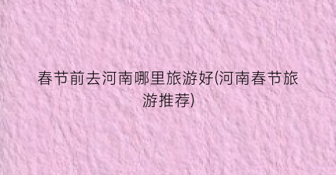 春节前去河南哪里旅游好(河南春节旅游推荐)