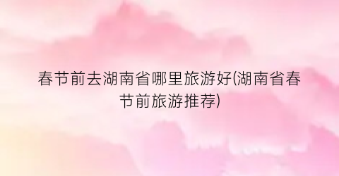 春节前去湖南省哪里旅游好(湖南省春节前旅游推荐)