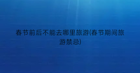 春节前后不能去哪里旅游(春节期间旅游禁忌)
