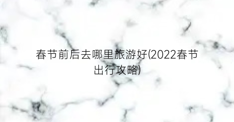 春节前后去哪里旅游好(2022春节出行攻略)