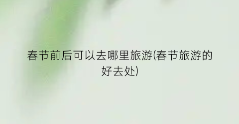 春节前后可以去哪里旅游(春节旅游的好去处)