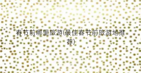 春节前哪里旅游(最佳春节前旅游地推荐)