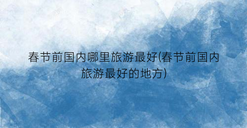 春节前国内哪里旅游最好(春节前国内旅游最好的地方)