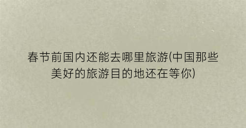 春节前国内还能去哪里旅游(中国那些美好的旅游目的地还在等你)