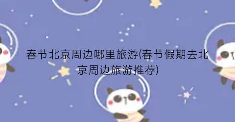 春节北京周边哪里旅游(春节假期去北京周边旅游推荐)