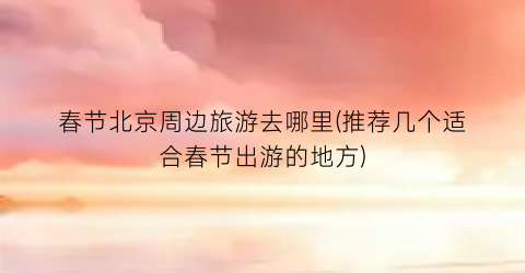 春节北京周边旅游去哪里(推荐几个适合春节出游的地方)