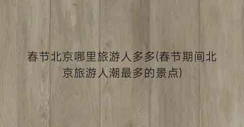 春节北京哪里旅游人多多(春节期间北京旅游人潮最多的景点)