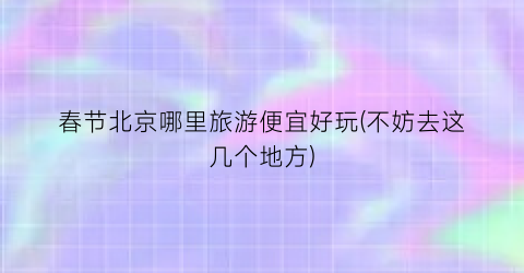 春节北京哪里旅游便宜好玩(不妨去这几个地方)