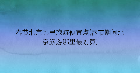 春节北京哪里旅游便宜点(春节期间北京旅游哪里最划算)