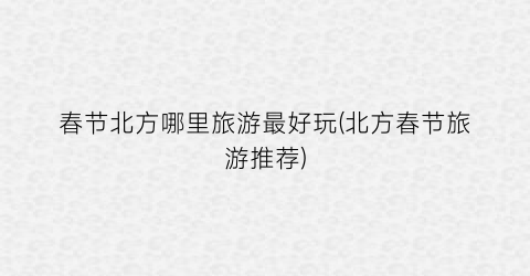 春节北方哪里旅游最好玩(北方春节旅游推荐)