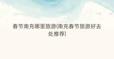 春节南充哪里旅游(南充春节旅游好去处推荐)