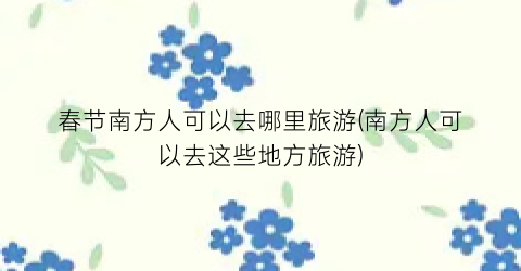 春节南方人可以去哪里旅游(南方人可以去这些地方旅游)