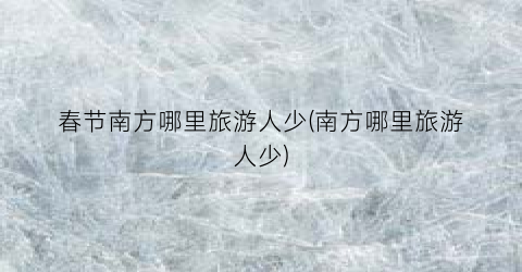春节南方哪里旅游人少(南方哪里旅游人少)