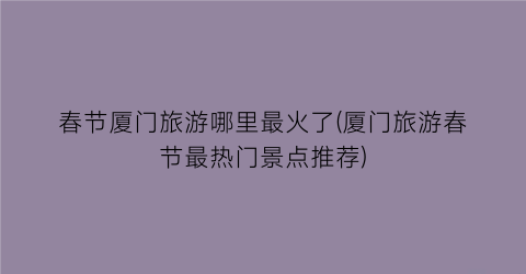 春节厦门旅游哪里最火了(厦门旅游春节最热门景点推荐)