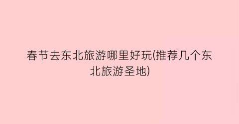春节去东北旅游哪里好玩(推荐几个东北旅游圣地)