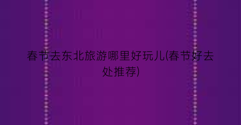 春节去东北旅游哪里好玩儿(春节好去处推荐)