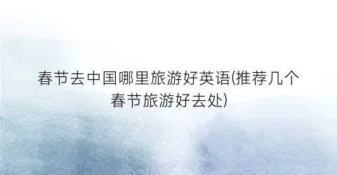 春节去中国哪里旅游好英语(推荐几个春节旅游好去处)