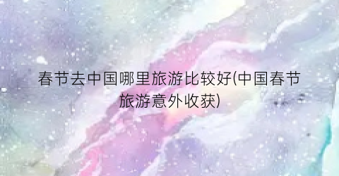 春节去中国哪里旅游比较好(中国春节旅游意外收获)