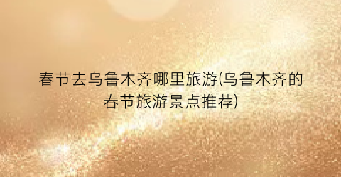 春节去乌鲁木齐哪里旅游(乌鲁木齐的春节旅游景点推荐)
