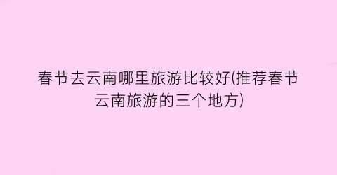 春节去云南哪里旅游比较好(推荐春节云南旅游的三个地方)