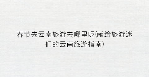春节去云南旅游去哪里呢(献给旅游迷们的云南旅游指南)