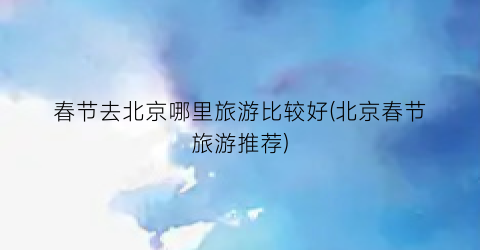 春节去北京哪里旅游比较好(北京春节旅游推荐)