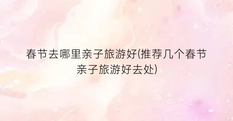 春节去哪里亲子旅游好(推荐几个春节亲子旅游好去处)