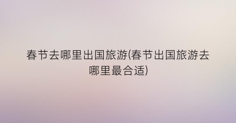 春节去哪里出国旅游(春节出国旅游去哪里最合适)