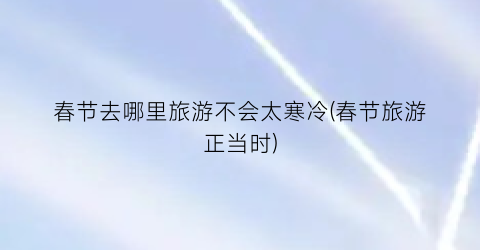 春节去哪里旅游不会太寒冷(春节旅游正当时)