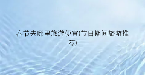 春节去哪里旅游便宜(节日期间旅游推荐)